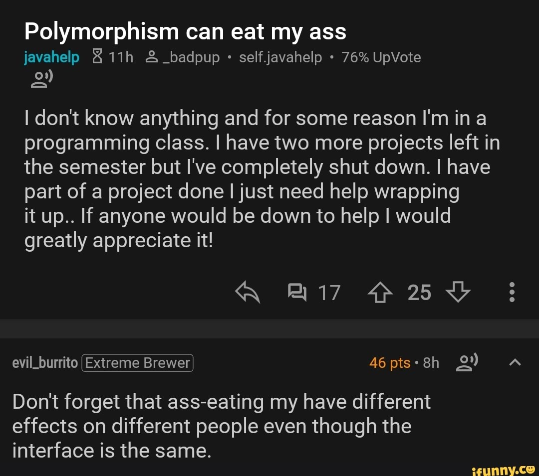 Polymorphism can eat my ass
selfjavahelp I don't know anything and for some reason I'm in a
programming class. I have two more projects left in
the semester but I've completely shut down. I have
part of a project done I just need help wrapping
it up.. If anyone would be down to help I would
greatly appreciate it!
Don't forget that ass-eating my have different
effects on different people even though the
interface is the same.