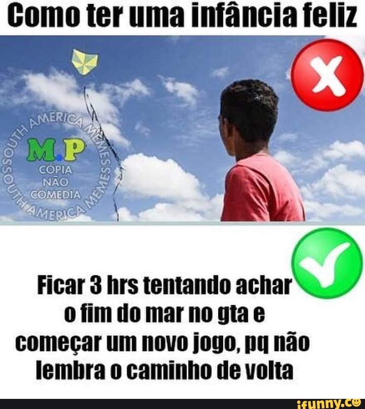Gomo ter uma infância feliz
Ficar 3 hrs tentando sco
D
o fim do mar no gta e
começar um novo jogo, pa não
lembra o caminho de volta