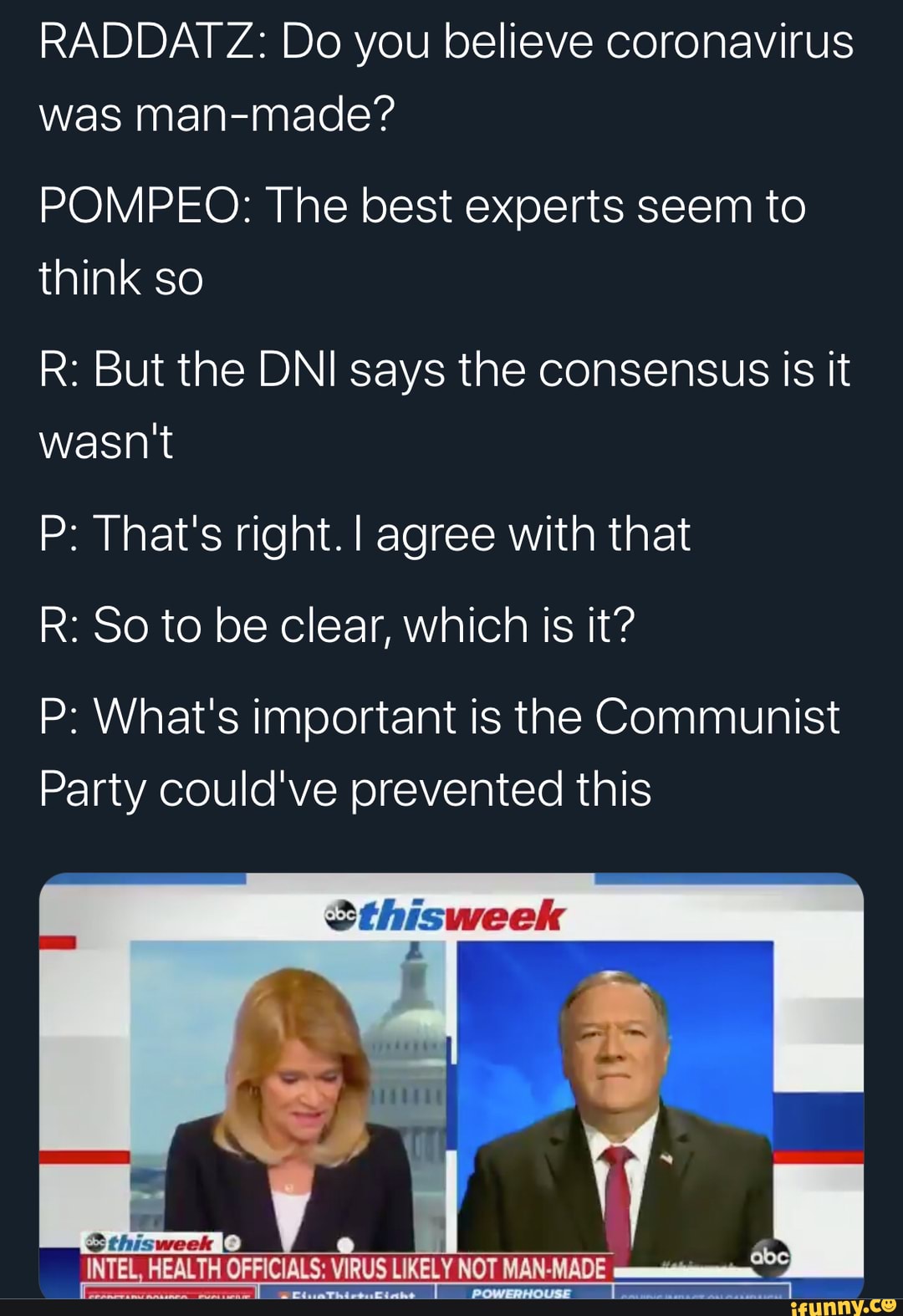 RADDAIT Z: Do you believe coronavirus was man-made?
POMPEO: The best experts seem to think so
R: But the DNI says the consensus is it wasn't
P: That's right. agree with that
R: So to be clear, which is it?
P: What's important is the Communist
Party could've prevented this
Sthisweek