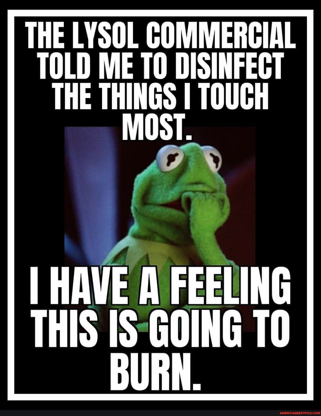 THE LYSOL COMMERCIAL TOLD ME TO DISINFECT THE THINGS I TOUCH
MOST.
I HAVE A FEELING THIS IS GOING TO BURN.