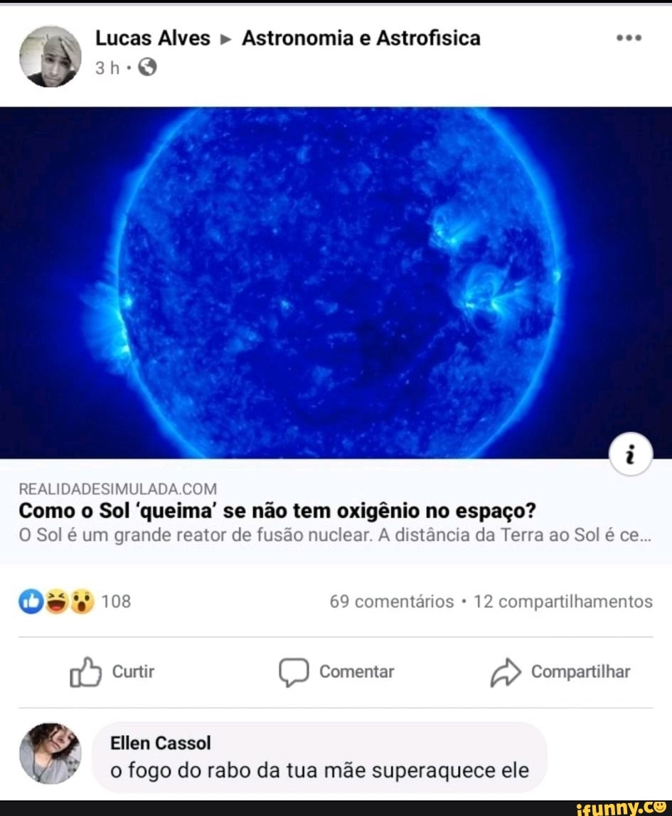 Astronomia e Astrofisica I
REALIDADESIMULADA.COM
'queima' oxigênio espaço?
O Sol é um grande reator de fusão nuclear. A distância da Terra ao Sol é ce
16) Tiga
(68) Comentar
a Compartilhar
Ellen Cassol -ofogo do rabo da tua mãe superaquece ele
