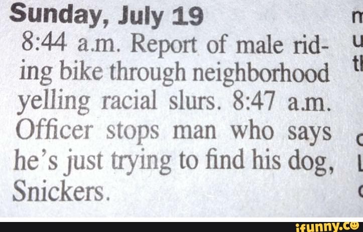 Sunday, July 19
8:44 am. Report of male rid-
ing bike through neighborhood
yelling racial slurs. 8:47 am.
Officer stops man who says
he's just trying to find his dog,
Snickers.