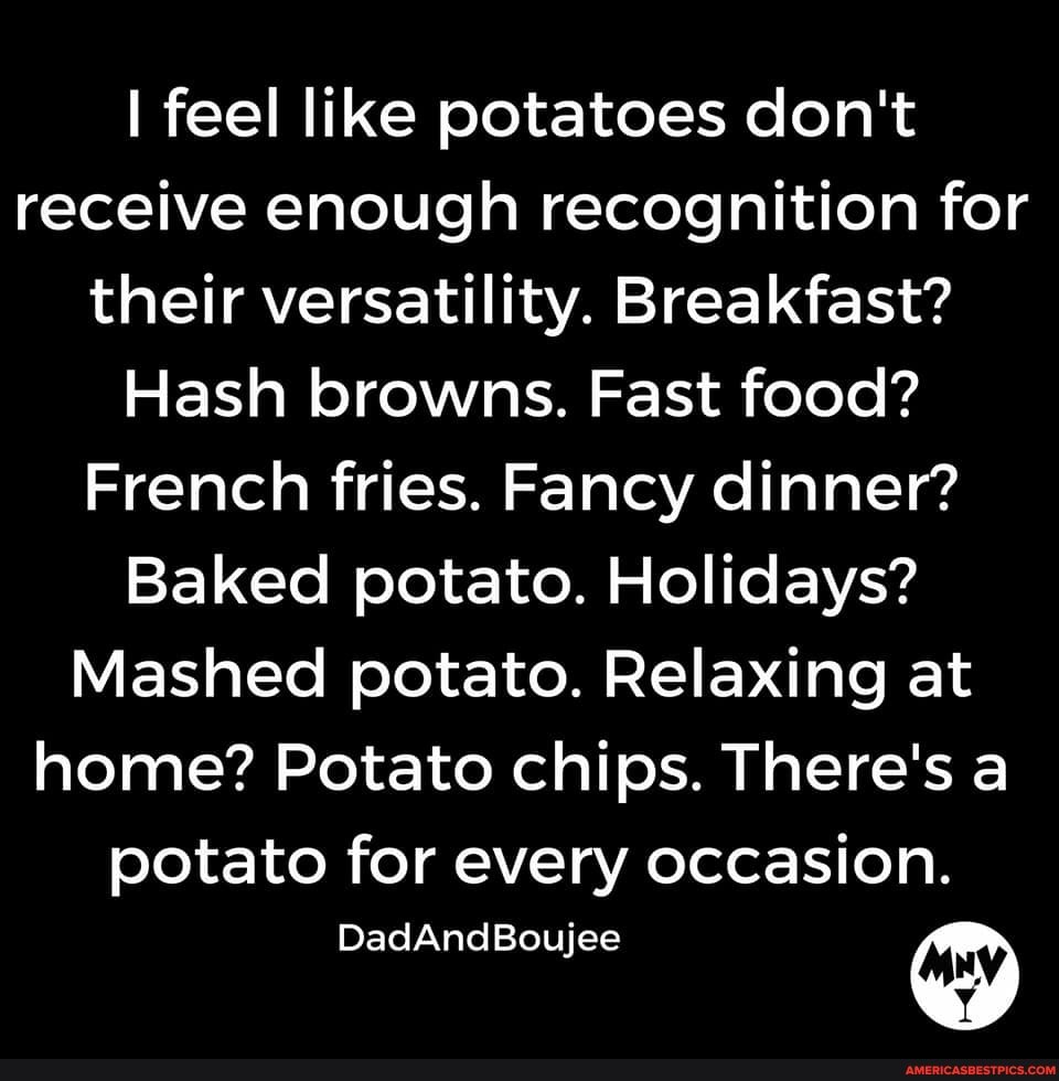I feel like potatoes don't receive enough recognition for their versatility. Breakfast?
Hash browns. Fast food?
French fries. Fancy dinner?
Baked potato. Holidays?
Mashed potato. Relaxing at home? Potato chips. There's a potato for every occasion.
DadAndBoujee ny)