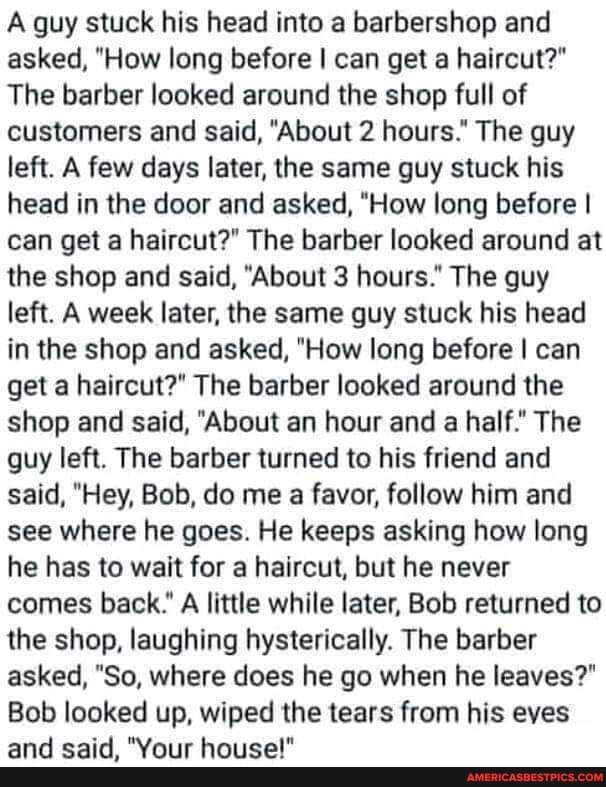 A guy stuck his head into a barbershop and asked, "How long before I can get a haircut?"
The barber looked around the shop full of customers and said, "About 2 hours." The guy left. A few days later, the same guy stuck his head in the door and asked, "How long before I can get a haircut?" The barber looked around at the shop and said, "About 3 hours." The guy left. A week later, the same guy stuck his head in the shop and asked, "How long before I can get a haircut?" The barber looked around the shop and said, "About an hour and a half." The guy left. The barber turned to his friend and said, "Hey, Bob, do me a favor, follow him and see where he goes. He keeps asking how long he has to wait for a haircut, but he never comes back." A little while later, Bob returned to the shop, laughing hysterically. The barber asked, "So, where does he go when he leaves?"
Bob looked up, wiped the tears from his eves