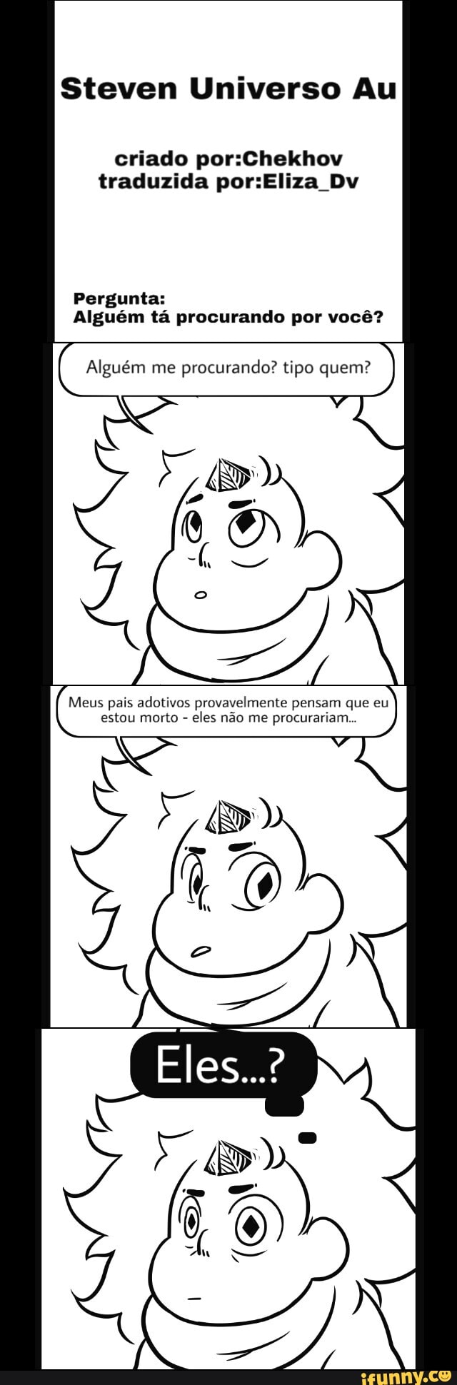 Steven Universo Au
criado por:Chekhov
traduzida por:Eliza Dv
Pergunta:
Alguém tá procurando por você?
Alguém me procurando? tipo quem?
I
Meus pais adotivos pr ente
pei
q
estou morto eles não me procurariam