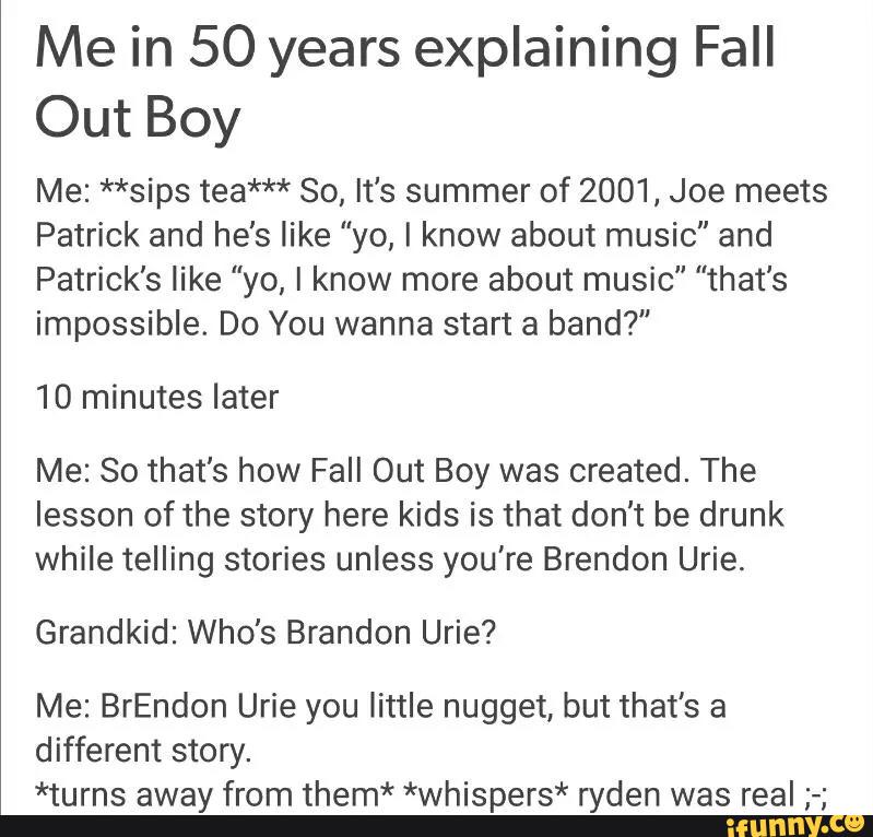 Me in 50 years explaining Fall
Out Boy
Me: **sips tea*** 80, It's summer of 2001, Joe meets
Patrick and he's like "yo, I know about music" and
Patrick’s like "yo, I know more about music” "that's
impossible. Do You wanna start a band?”
10 minutes later
Me: So that's how Fall Out Boy was created. The
lesson of the story here kids is that don't be drunk
while telling stories unless you're Brendon Urie.
Grandkid: Who's Brandon Urie?
Me: BrEndon Urie you little nugget, but that's a
different story.
*turns away from them* *whispers* ryden was real ;-;