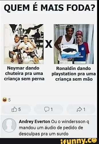 QUEM É MAIS FODA?
Neymar dando Ronaldin dando
chuteira prauma playstation pra uma
criança sem perna criança sem mão
Andrey Everton Ou o
windersson q
mandou um áudio de pedido de
desculpas pra um surdo