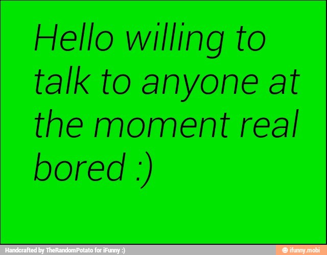 Hello willing to
talk to anyone at
the moment real