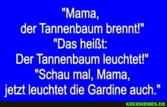 "Mama, der Tannenbaum brennt!"
"Das heißt:
Der Tannenbaum leuchtet!"
"Schau mal, Mama, jetzt leuchtet die Gardine auch."