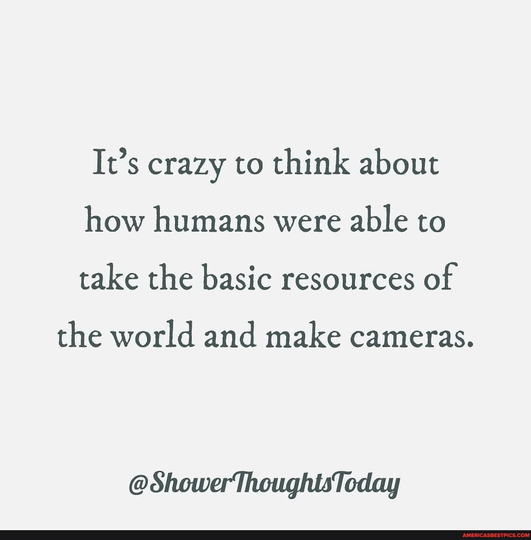 It's crazy to think about how humans were able to take the basic resources of
the world and make cameras.
@ShowerThoughtsToday