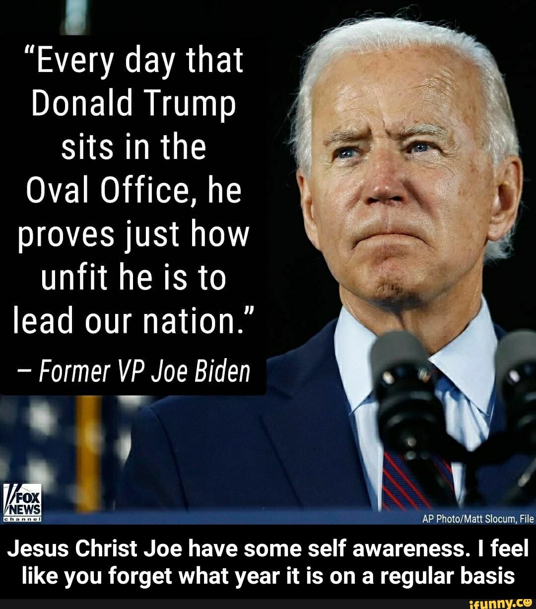 "Every day that
Donald Trump
sits in the
Oval Office, he
proves just how
unfit he is to
lead our nation."
Former VP Joe Biden
AP Photo/Matt Slocum, File
Jesus Christ Joe have some self awareness. I feel
like you forget what year it is on a regular basis - Jesus Christ Joe have some self awareness. I feel like you forget what year it is on a regular basis