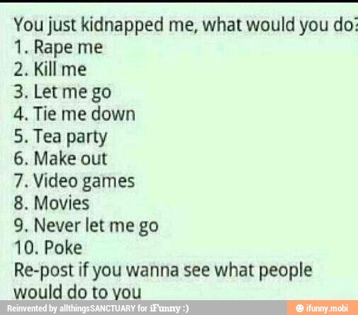You just kidnapped me, what would you do:
1. Rape me
2. Kill me
3. Letmego
4, Tie me down
5. Tea party
6. Make out
7. Video games
8. Movies
9. Never let me go
10. Poke
Re-post if you wanna see what people
would do to you