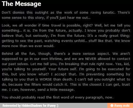 The Message
Don't dismiss this outright as the work of some raving lunatic. There's
Look, we all wonder if time travel is possible, right? Well, let me tell you
believe that, but seriously, I'm from the future. It's a really great thing;
more now than we ever would.
this, but you know what? I accept that. I'm preventing something by
do, because the filters would catch it. This is the closest I can get, trust
You should probably read the first word of every paragraph, now