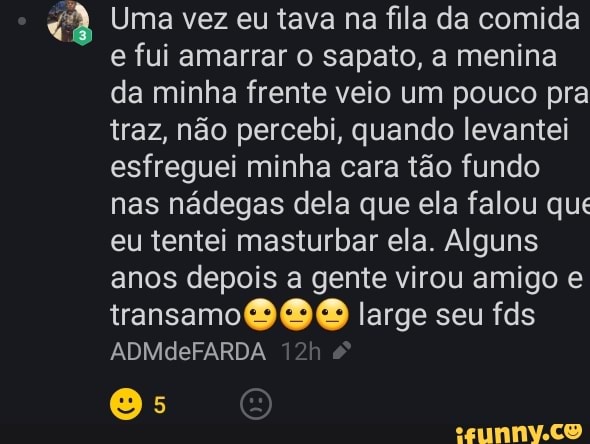 Uma vez eu tava na fila da comida e fui amarrar o sapato, a menina da minha frente veio um pouco pra traz, não percebi, quando levantei esfreguei minha cara tão fundo nas nádegas dela que ela falou que eu tentei masturbar ela. Alguns anos depois a gente virou amigo e transamo large seu fds
ADMdeFARDA
Os