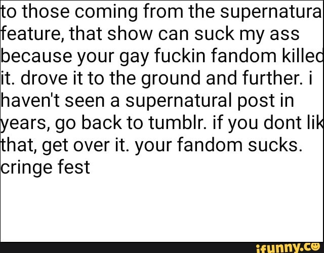 to those coming from the supernatura
feature, that show can suck my ass
because your gay fuckin fandom killec
it. drove it to the ground and further. i
haven't seen a supernatural post in
years, go back to tumblr. if you dont lik
that, get over it. your fandom sucks.
cringe fest