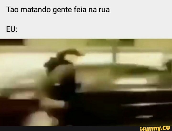 Tao matando gente feia na rua
EU:
