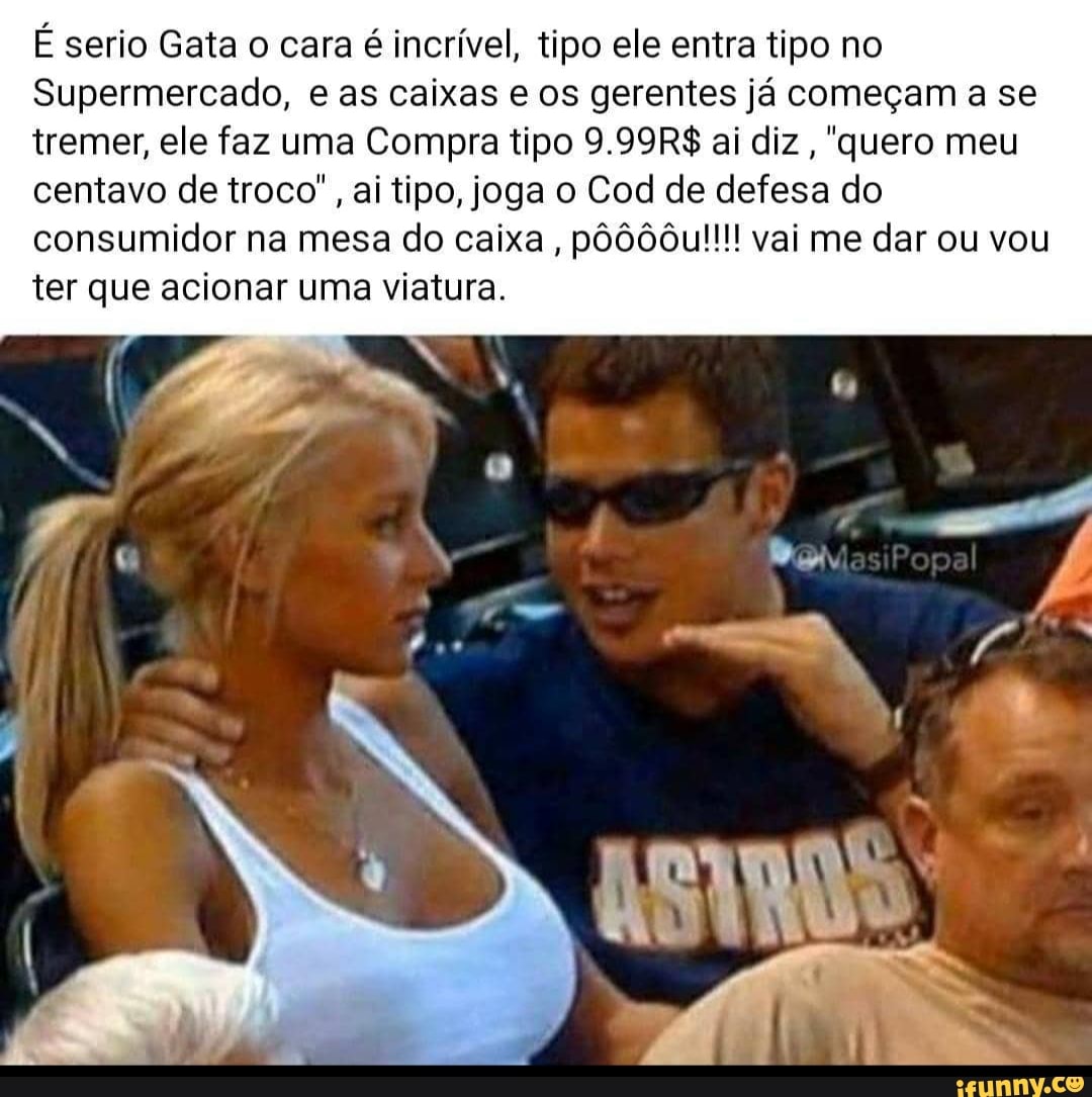 É serio Gata o cara é incrível, tipo ele entra tipo no
Supermercado, e as caixas e os gerentes já começam a se tremer, ele faz uma Compra tipo 9.99R$ ai diz "quera meu
centavo de troco", ai tipo, joga o Cod de defesa do
consumidor na mesa do caixa , vai me dar ou vou ter que acionar uma viatura.
Popal