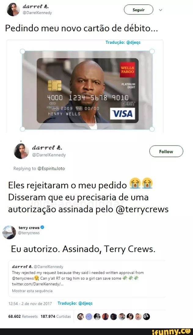 darret h.
Seguir
Pedindo meu novo cartão de débito...
Tradução: Qdjegs
darret
Follow
to QEspirituloto
Eles rejeitaram o meu pedido
Disseram que eu precisaria de uma autorização assinada pelo (Oterrycrews
terry crews
Eu autorizo. Assinado, Terry Crews.
darret QDarrelkennedy
They rejected my request because they said needed written approval from
Canyall RT or tag him so a girl can save some
Tradução: Qdjeqs
ts 187974 DGIGEGDGDD