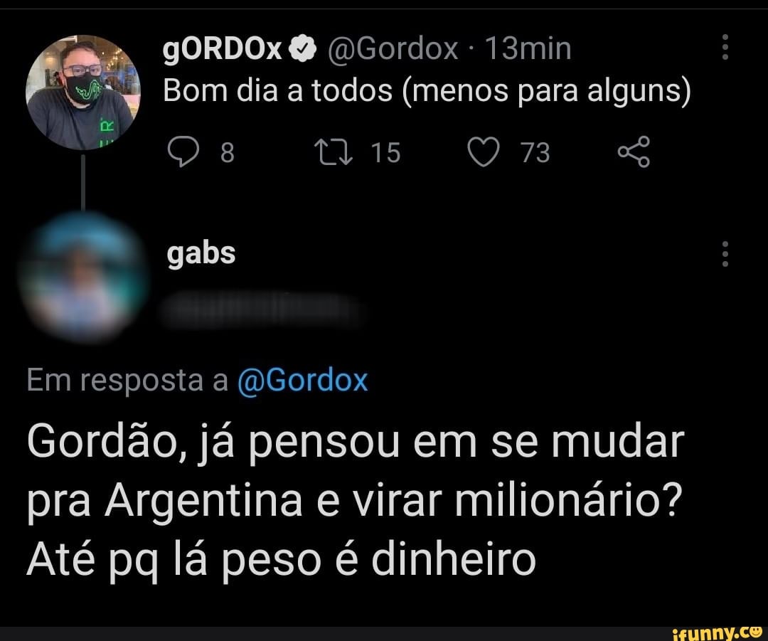 gORDOx (DGordox 13min
Bom dia a todos (menos para alguns)
os 15 73
gabs
Em resposta a (WGordox
Gordão, já pensou em se mudar pra Argentina e virar milionário?
Até pq lá peso é dinheiro