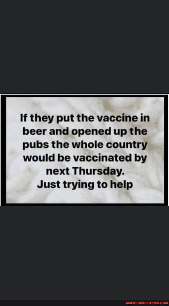 If they put the vaccine in beer and opened up the pubs the whole country
would be vaccinated by next Thursday.
Just trying to help