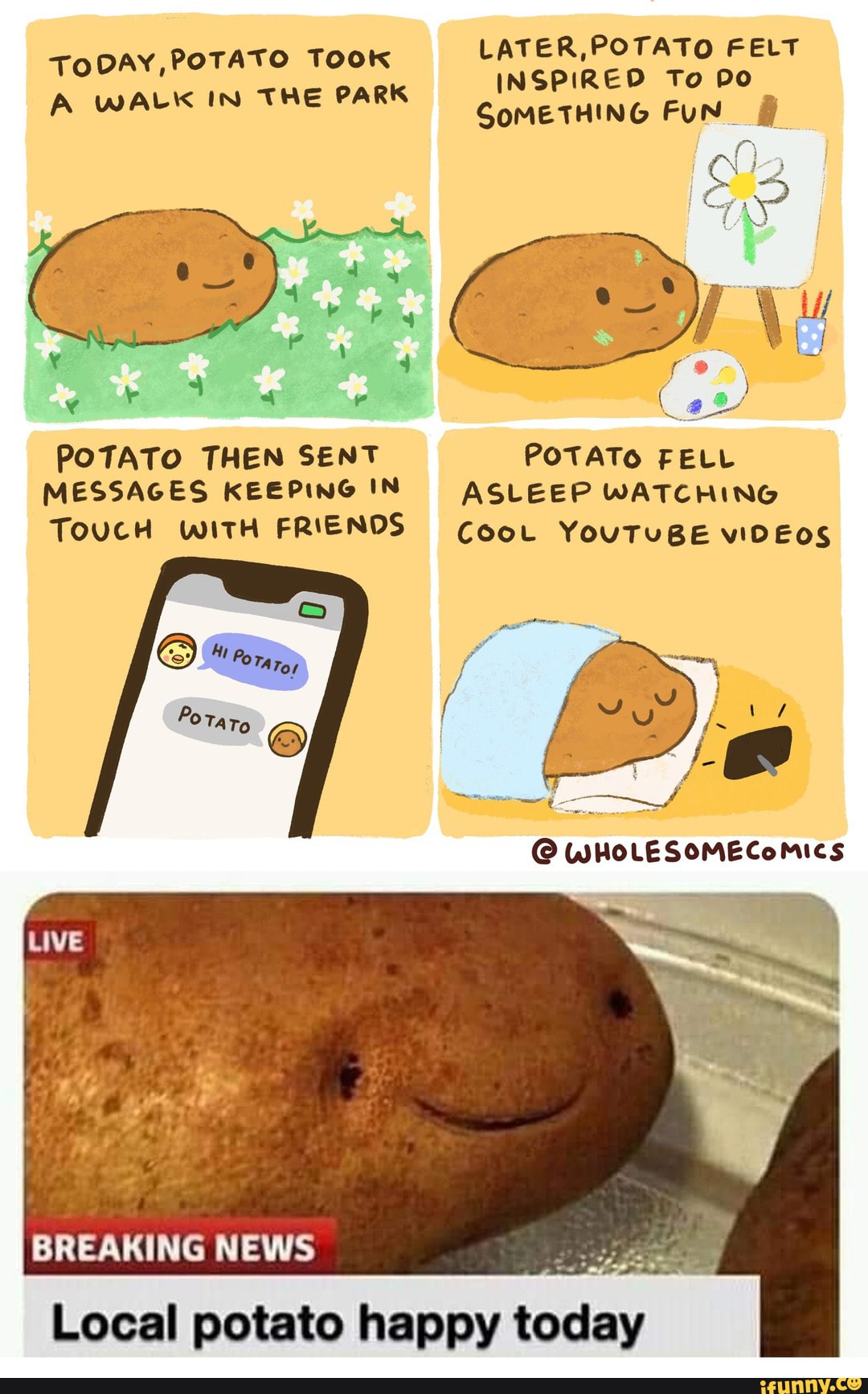 TO Too LATER,POTATO FELT TODAY,POTA Ook INSPIRED To po
SoMETHING
A WALK IN THE PARK
POTATO THEN SENT POTATO FELL MESSAGES KEEPING IN ASLEEP WATCHING
TOUCH WITH FRIENDS Coot YouTUBE VIDEOS
BREAKING NEWS Local potato happy
