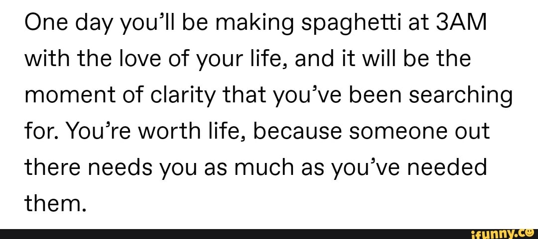 One day you'll be making spaghetti at 3AM
with the love of your life, and it will be the
moment of clarity that you've been searching
for. You're worth life, because someone out
there needs you as much as you've needed
them.