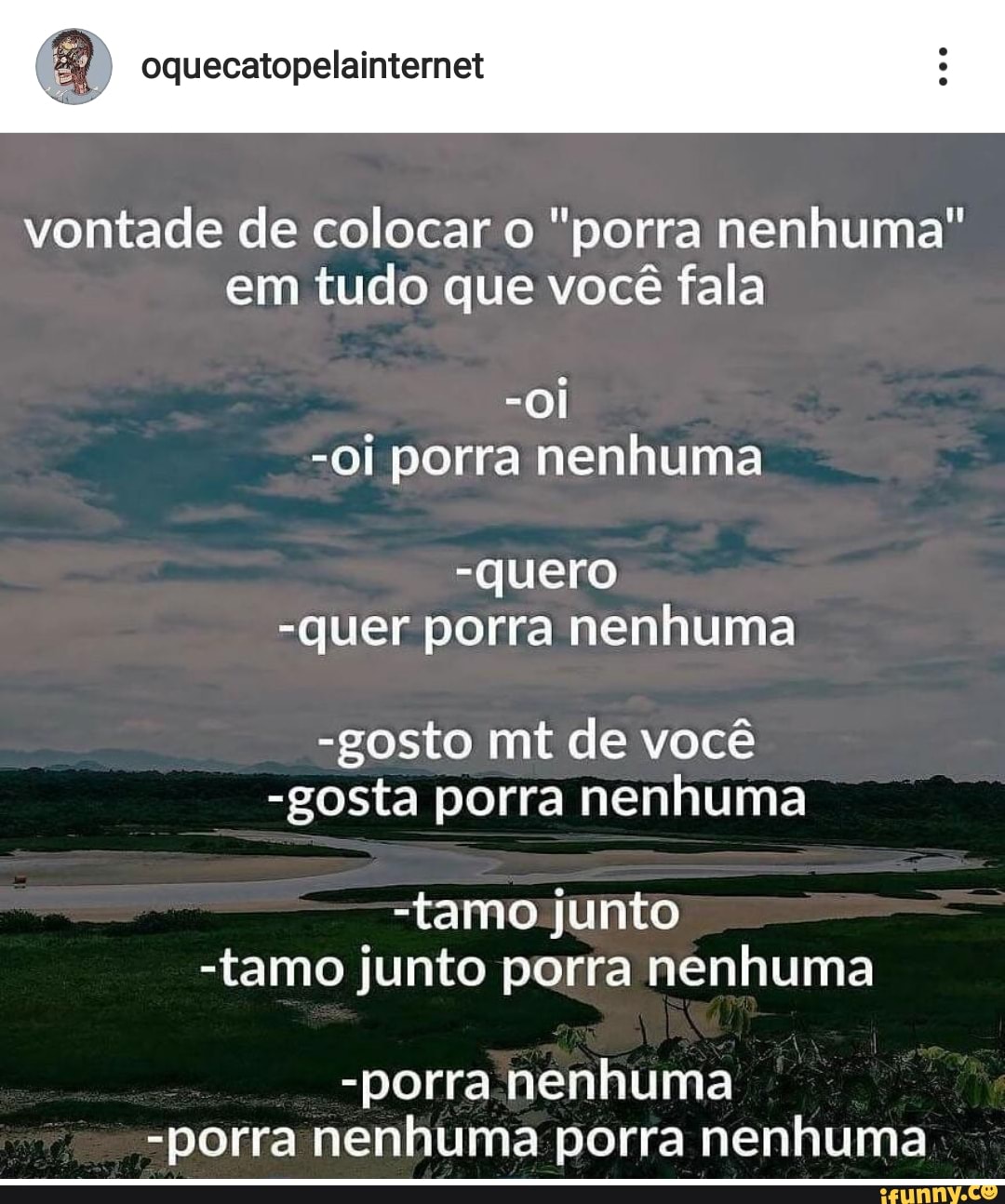 vontade de colocar o "porra nenhuma"
em tudo que você fala
-Oi porra nenhuma
-quero
-quer porra nenhuma
-gosto mt de você
-gosta porra nenhuma
-tamo junto
-tamo junto porra nenhuma
-porra nenhuma
-porra nenhuma porra nenhuma