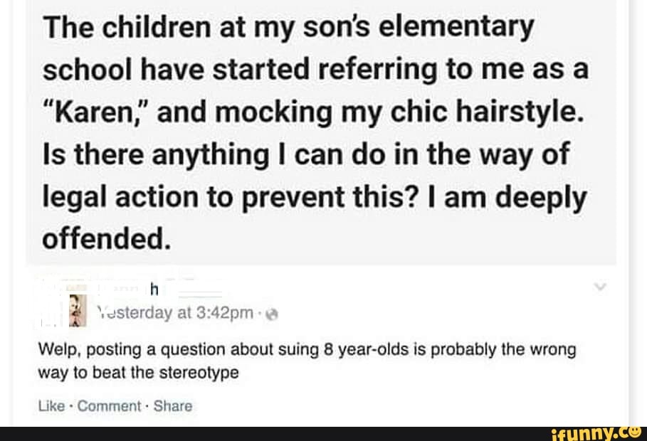 The children at my son's elementary
school have started referring to me as a
"Karen," and mocking my chic hairstyle.
Is there anything I can do in the way of
legal action to prevent this? I am deeply
offended.
3
Welp, posting a question about suing 8 year-olds is probably the wrong
way to beat the stereotype
Comment Share