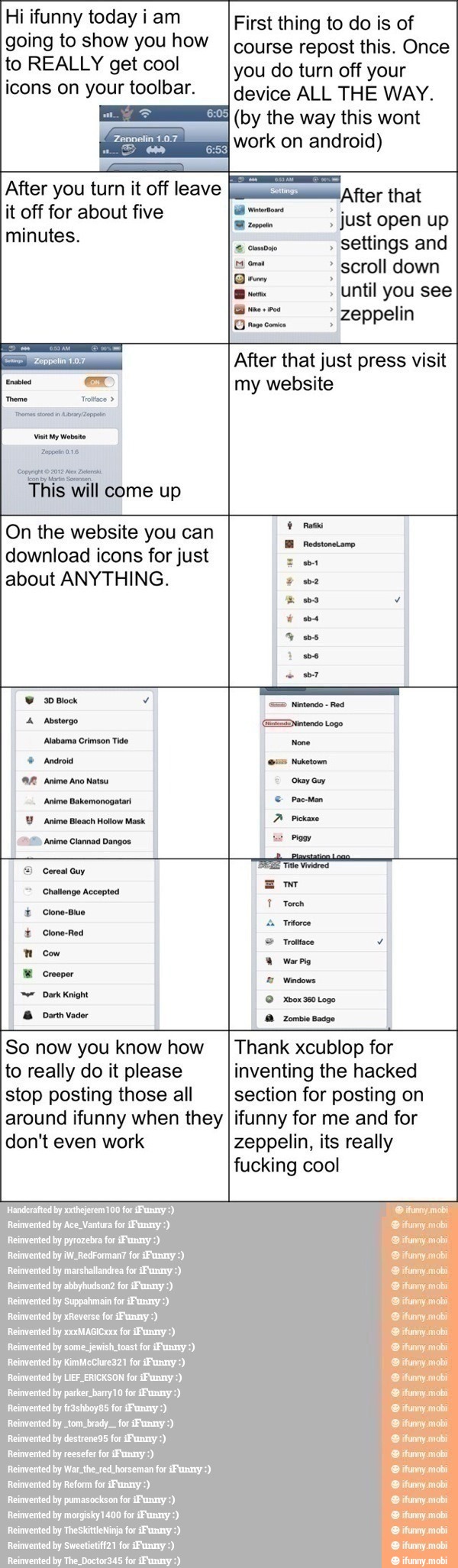 Hi ifunny today i am
going to show you how
to REALLY get cool
icons on your toolbar.
After you turn it off leave
it off for about five
minutes.
a After that just press visit
First thing to do is of
course repost this. Once
you do turn off your
device ALL THE WAY.
(by the way this wont
work on android)
After that
EE just open up
settings and
scroll down
Dem 2
a
Until you see
8 ml I zeppelin
Es
ex my website
a
This will come up
On the website you can
download icons for just
RES
about ANYTHING. wa
hbo Y
I
4 ms