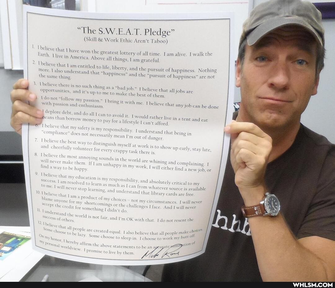 "The S.W.E.A.T. Pledge"
(Skill & Work Ethic Aren't Taboo)
Ubelieve that ha
alk the
'Ye won the greatest lottery of all time. Lam alive. I wal
Earth. Live in A
merica, Above all things, am grateful am entitled to life, libe
2 believe that
am entitled to life, libe
More
Valso understand th the same thing
tty, and the pursuit of happiness. Nothing at "happiness" and the
and the "pursuit of happiness" are not
3. believe there is no such thing as
"bad job.
asa "bad job.
opportunities,
believe that best of them.
and it's up to me to make the
best of them.
Ido not with "follow passion my and passion." enthusiasm Tbring it with me. be ve that any job can be done
with passion and enthusiasm
all jobs are
deplore eans debt, than and borrow do all moi can to avoid it
would rather live in
than borrow money to pay fora lifestyle can't afford
a tent and eat
belie at my safety is my responsibility
t my safety not is my responsibility necessarily me Tunderstand ger that being in
I NOT necessarily mean I'm out of danger elieve mC the cheerfully best way to distinguish volunteer for every myself crappy at task work is there is to show up early, stay late plaining.
mC cheerfully volunteer for every crappy task there ig
Thelieve will ne the most ke annoying sounds in the world are whining and com, will ne ke
plaining. 1 hem unhappy in my work
melee them, am unhappy in my work will either f
ind a new job, or to be happy
Ubelieve success. that lam my education resolved to le is my as respx much nsibility, as I can and from absolutely whatever critical source is to my available
Lam will resolv to learn as much amd can from understand whate ver source is available tome. be) will never stop learning, and understand and that library cards are free.
be)
Plame anyone the for credit ny shortcomings something or the do challenges I face. And I will never willl af something I didn't do nnt the the world is not fair and I'm OK with that. I do not rese
88cess of others
Some all people are created equal. also believe that all people m:
off oose to work ny butt
Some choose to sleep in. Ich to work
oose to work statements to be an
Uhereby affirm the
apicion
Ove statements to be an agey promise to live by them.