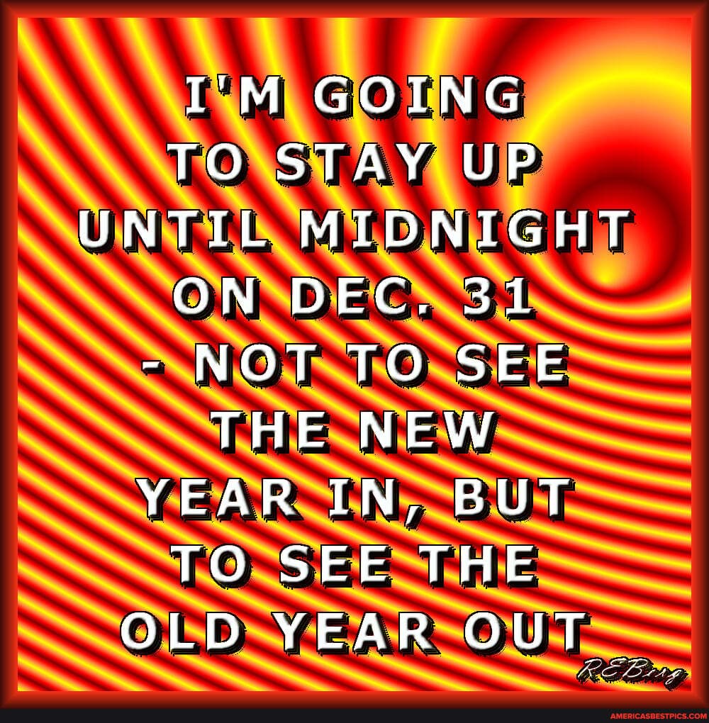I'M GOING TO STAY UP UNTIL MIDNIGHT ON DEC, 31
- NOT TO SEE THE NEW YEAR IN, BUT TO SEE THE OLD YEAR OUT _