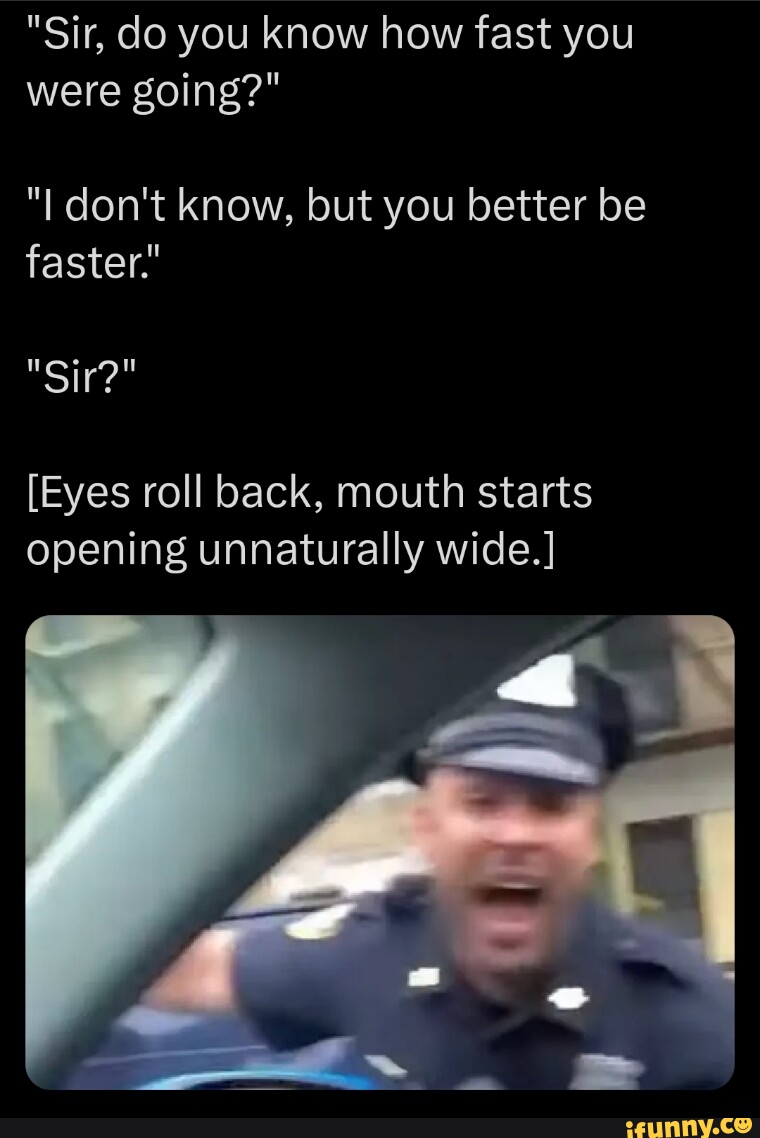 "Sir, do you know how fast you were going?" "I don't know, but you