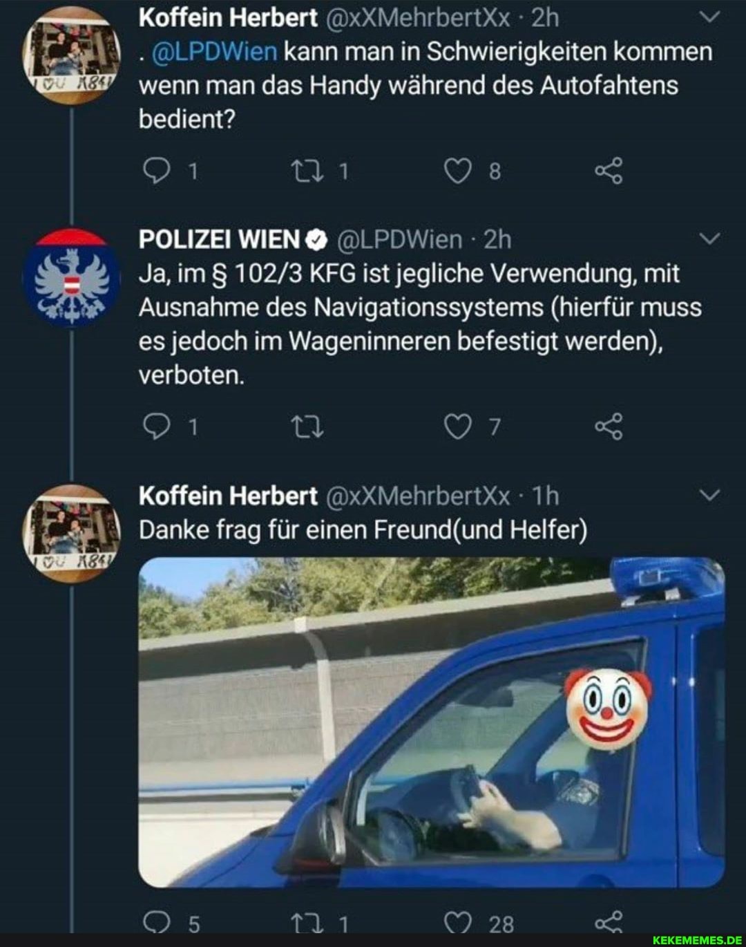 Koffein Herbert @xXMehrbertxx
. @LPDWien kann man in Schwierigkeiten kommen wenn man das Handy während des Autofahtens
bedient?
POLIZEI WIEN @LPDWien - v
Ja, im 8 KFG ist jegliche Verwendung, mit
Ausnahme des Navigationssystems (hierfür muss es jedoch im Wageninneren befestigt werden), verboten.
97
Koffein Herbert @xXMehrberütx Ih
Danke frag für einen (und Helfer)
