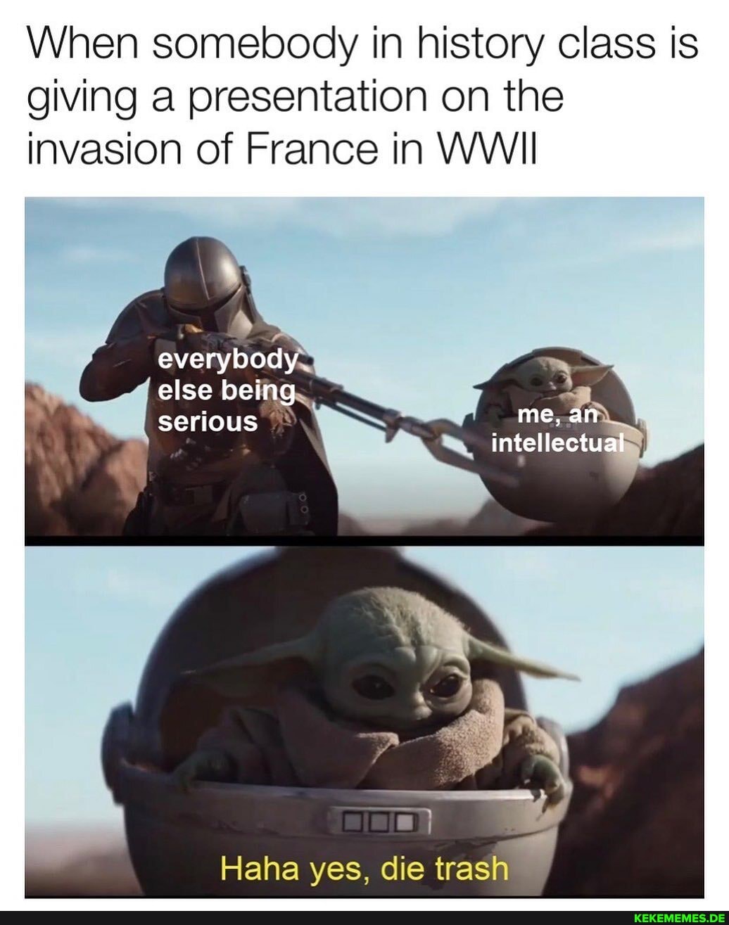 When somebody in history class is giving a presentation on the invasion of France in WWII
everybody else being
else being.
serious
intel
Haha yes, die trash