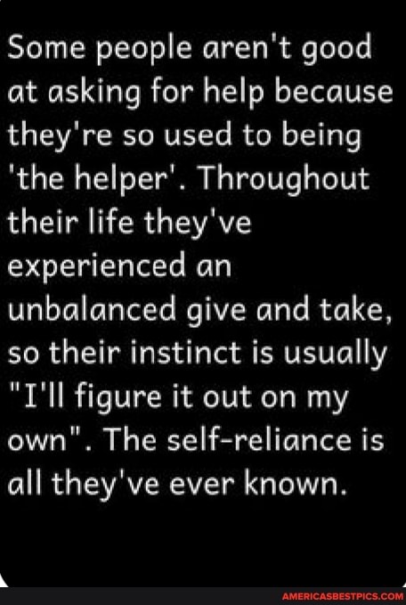 Some people aren't good at asking for help because they're so used to being
'the helper'. Throughout their life they've experienced an unbalanced give and take, so their instinct is usually
"T'll figure it out on my own". The self-reliance is all they've ever known.