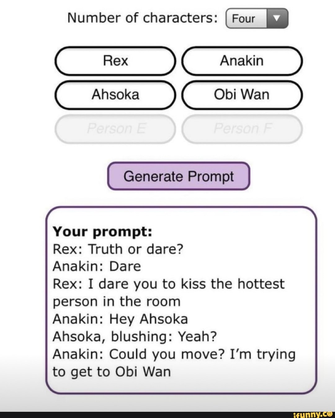 Number of characters: Four I
Anakin
Ahsoka Obi Wan
Generate Prompt
Your prompt:
Rex: Truth or dare?
Anakin: Dare
Rex: I dare you to kiss the hottest
person in the room
Anakin: Hey Ahsoka
Asoka, blushing: Yeah?
Anakin: Could you move? I'm trying to get to Obi Wan