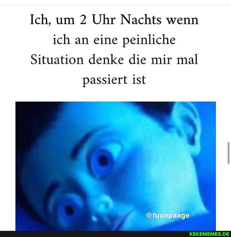 Ich, um 2 Uhr Nachts wenn ich an eine peinliche
Situation denke die mir mal
passiert ist
@fuunpaage