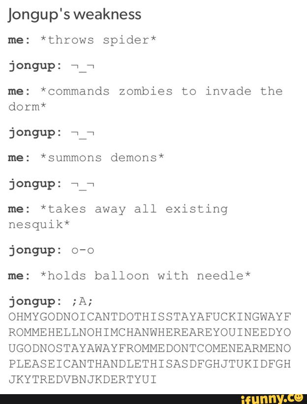 Jongup's weakness
me: *throws spider*
me: *commands zombies to invade the
dorm*
jongup: fl a
me: *summons demons*
me: *takes away all existing
nesquik*
me: *holds balloon with needle*
jºngup: "A:
OHMYGODNOI CANTDOTHI SSTAYAFUCKINGWAYF
ROMMEHELLNOHIMCHANWHEREAREYOUINEEDYO
UGODNOSTAYAWAYFROMMEDONTCOMENEARMENO
PLEASEICANTHANDLETHISASDFGHJTUKIDFGH
JKYTREDVBNJKDERTYUI