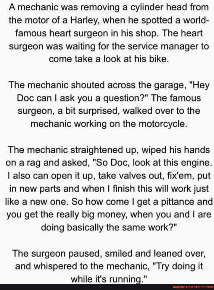 A mechanic was removing a cylinder head from the motor of a Harley, when he spotted a world- famous heart surgeon in his shop. The heart surgeon was waiting for the service manager to come take a look at his bike.
The mechanic shouted across the garage, "Hey
Doc can I ask you a question?" The famous surgeon, a bit surprised, walked over to the
mechanic working on the motorcycle.
The mechanic straightened up, wiped his hands on a rag and asked, "So Doc, look at this engine.
I also can open it up, take valves out, fix'em, put in new parts and when I finish this will work just like a new one. So how come I get a pittance and you get the really big money, when you and I are doing basically the same work?"
The surgeon paused, smiled and leaned over, and whispered to the mechanic, "Try doing it