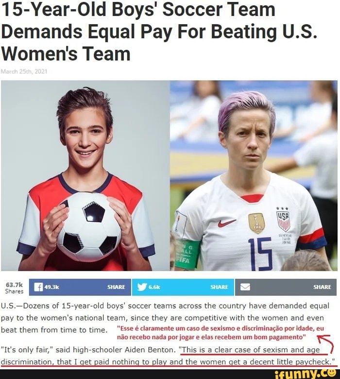 15-Year-Old Boys' Soccer Team
Demands Equal Pay For Beating U.S.
Women's Team
63.7k
Shares
Dozens of old boys' soccer teams across the country have demanded equal pay to the women's national team, since they are competitive with the women and even
beat them from time to time. "Esse claramente um caso de sexismo e discriminagao por idade, eu
"It's only fair," said no high recebo schooler Aiden nada por Benton. jogar "This elas is recebem clear um case bom of pagamento" sexism sexism and S
"It's only fair," said high-schooler Aiden Benton. "This is a clear case of sexism and age
discrimination, that I get paid nothing to play and the women get a decent little paycheck.