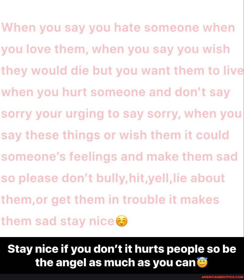 When you say you hate someone when you love them, when you say you wish they would die but you want them to live when you hurt someone and don't say say these things or wish them it could someone's feelings and make them sad so please don't bully, hit,yell,lie about them sad stay nice@
Stay nice if you don't it hurts people so be the angel as much as you can - Stay nice if you don’t it hurts people so be the angel as much as you can😇