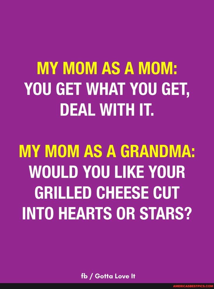 MY MOM AS A MOM:
YOU GET WHAT YOU GET,
DEAL WITH IT.
MY MOM AS A GRANDMA:
WOULD YOU LIKE YOUR GRILLED CHEESE CUT INTO HEARTS OR STARS?
th / Gata lave