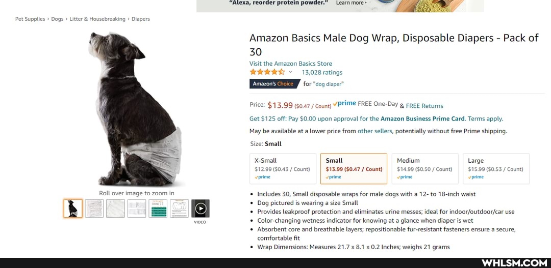 Pet Supplies Dogs Litter & Housebreaking Diapers
Roll over image to zoom in
Alexa, reorder protein powder.
Amazon Basics Male Dog Wrap, Disposable Diapers - Pack of
30
Visit the Amazon Basics Store
13,028 ratings
for "dog diaper"
FREE One-Day g FREE Returns
Get $125 off: Pay $0.00 upon approval for the Amazon Business Prime Card. Terms apply.
May be available at a lower price from other sellers, potentially without free Prime shipping,
Size: Small
X-Small Small Medium, Large
$12.99 ($0.43 /Count) I $13.99 ($0.47/ Count) I $14.99 ($0.50 /Count) _$15.99 ($0.53 / Count) verime vorime vorime vorime
Includes 30, Small disposable wraps for male dogs with a 12- to 18-inch waist
Dog pictured is wearing a size Small
Provides leakproof protection and eliminates urine messes; ideal for use
Color-changing wetness indicator for knowing at a glance when diaper is wet
Absorbent core and breathable layers; repositionable fur-resistant fasteners ensure a secure, comfortable fit
Wrap Dimensions: Meacures 21.7 x 8.1x 0.2 Inchec: weighs 27 crams