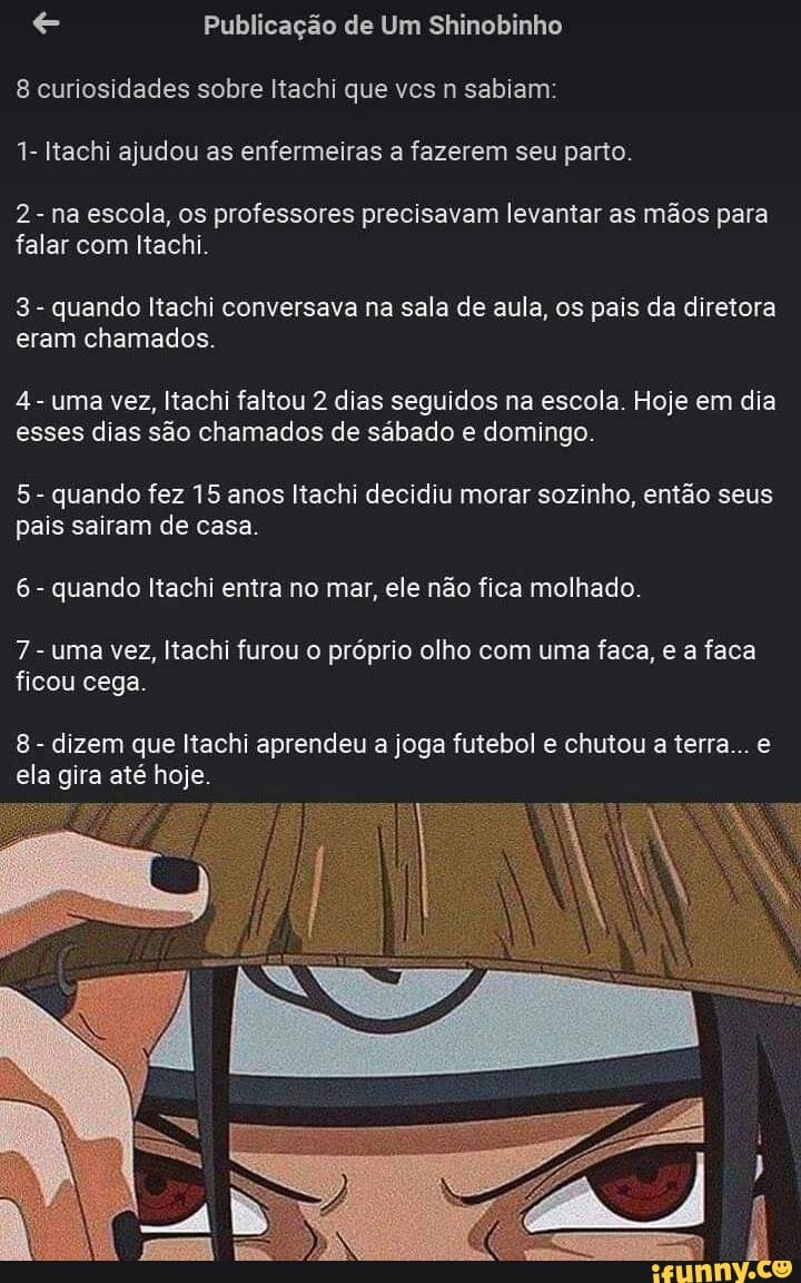 e Publicação de Shinobinho
8 curiosidades sobre Itachi que vcs n sabiam:
1- Itachi ajudou as enfermeiras a fazerem seu parto.
2- na escola, os professores precisavam levantar as mãos para
falar com Itachi.
3
quando Itachi conversava na sala de aula, os pais da diretora
eram chamados.
4
uma vez, Itachi faltou 2 dias seguidos na escola. Hoje em dia
esses dias são chamados de sábado e domingo.
5
quando fez 15 anos Itachi decidiu morar sozinho, então seus
pais sairam de casa.
6
quando Itachi entra no mar, ele não fica molhado.
7
uma vez, Itachi furou o próprio olho com uma faca, e a faca
ficou cega.
8
dizem que Itachi aprendeu a joga futebol e chutou a terra... e