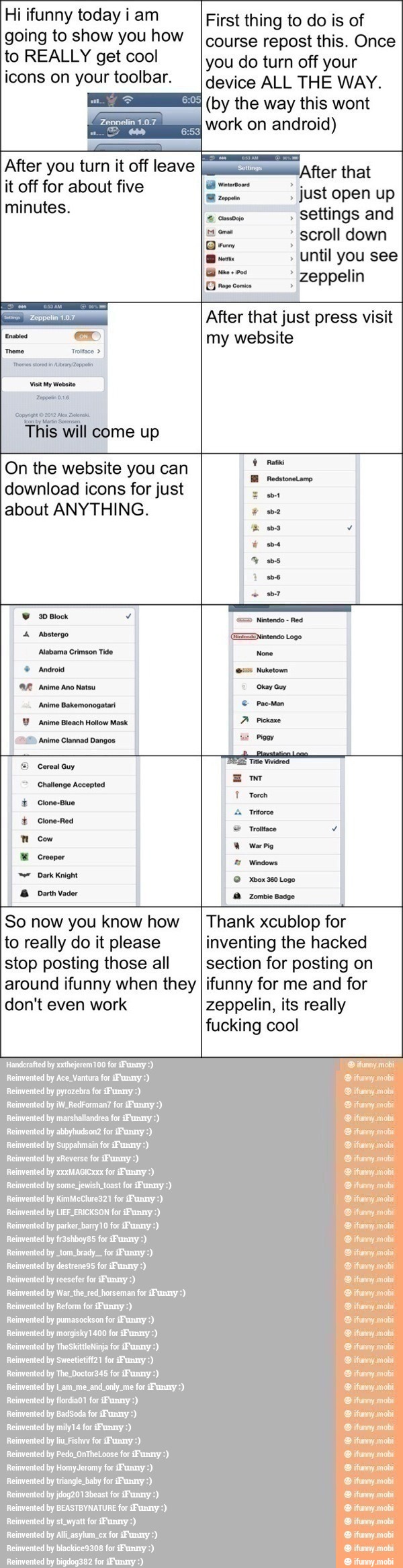 Hi ifunny today i am
going to show you how
to REALLY get cool
icons on your toolbar.
After you turn it off leave
it off for about five
minutes.
E
'After that
just open up
settings and
¡a scroll down
Drew
until you see
First thing to do is of
course repost this. Once
you do turn off your
device ALL THE WAY.
(by the way this wont
work on android)
L eppelin
After
that just press visit
my website
On the
website
you can
download icons for just
about ANYTHING.
E