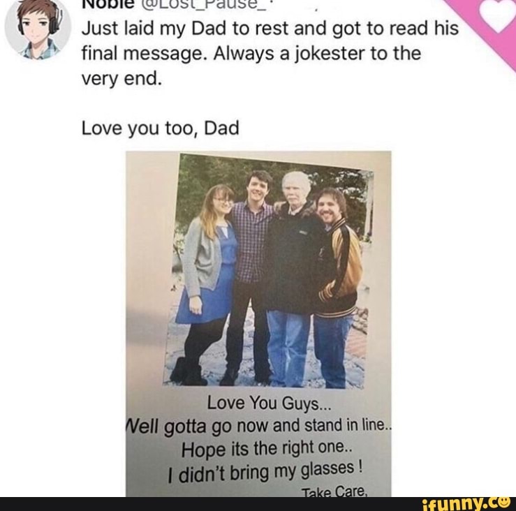 final message. Always a jokester to the
Just laid my Dad Vol to rest and got to read his very end.
Love you too, Dad
Love You Guys...
Vell gotta go now and stand line.
Hope its the bing glasses