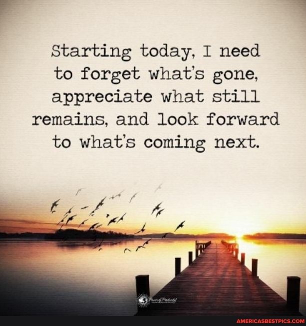 Starting today, I need to forget whats gone, appreciate what still remains, and look forward to whats coming next.
te