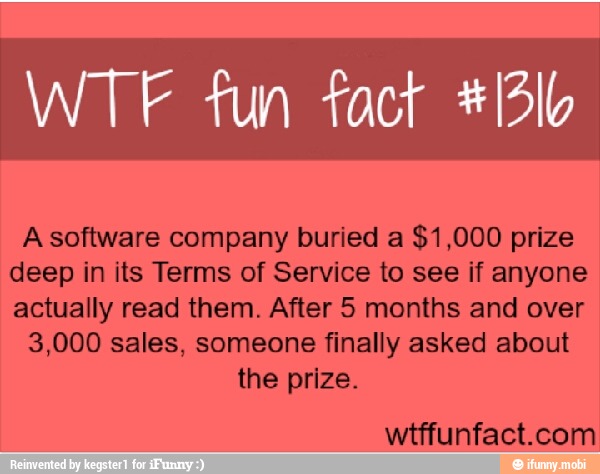WTF fun fact #/3Ib
A software company buried a $1,000 prize
deep in its Terms of Service to see if anyone
actually read them. After 5 months and over
the prize.