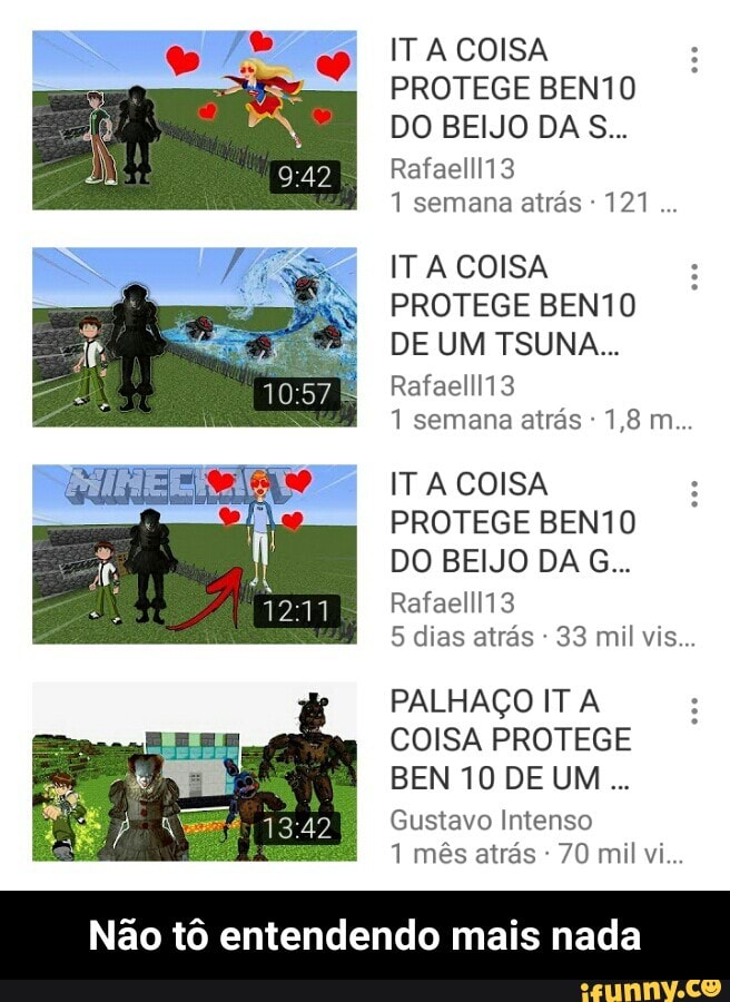 ITA COISA
PROTEGE BEN10
Veto RS}
1 semana atrás IT A COISA
PROTEGE BEN10
1 semana atras IT A COISA
PROTEGE BEN10
Velo NS)
5 dias atrás PALHAÇO IT A
COISA PROTEGE
BEN 10 DE UM
Gustavo Intenso
1 mês atrás Não tô entendendo mais nada - Não tô entendendo mais nada