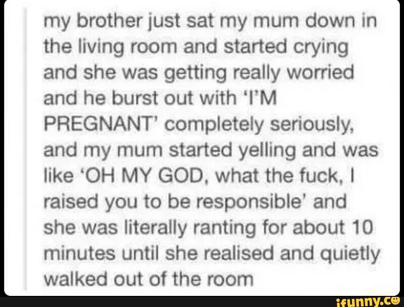 my brother just sat my mum down in
the living room and started crying
and she was getting really worried
and he burst out with ‘I‘M
PREGNANT' completely seriously,
and my mum started yelling and was
like ‘OH MY GOD. what the fuck. I
raised you to be responsible' and
she was literally ranting for about 10
minutes until she realised and quietly
walked out of the room